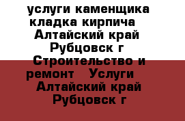 услуги каменщика кладка кирпича  - Алтайский край, Рубцовск г. Строительство и ремонт » Услуги   . Алтайский край,Рубцовск г.